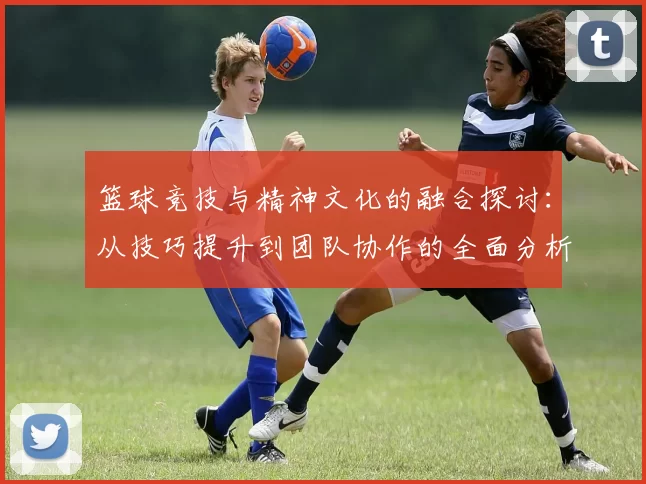 篮球竞技与精神文化的融合探讨：从技巧提升到团队协作的全面分析