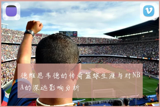 德维恩韦德的传奇篮球生涯与对NBA的深远影响分析