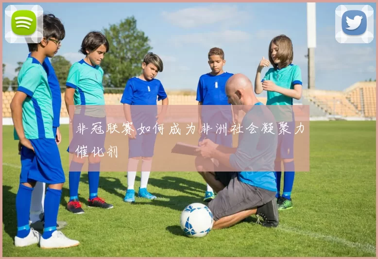 非冠联赛如何成为非洲社会凝聚力催化剂