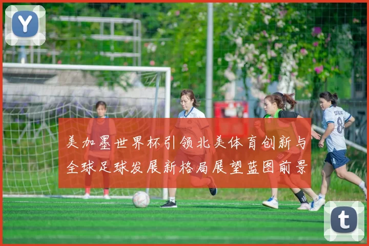 美加墨世界杯引领北美体育创新与全球足球发展新格局展望蓝图前景