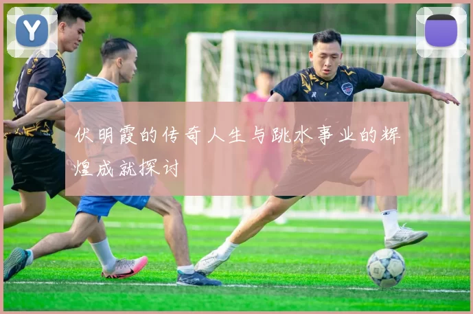 伏明霞的传奇人生与跳水事业的辉煌成就探讨