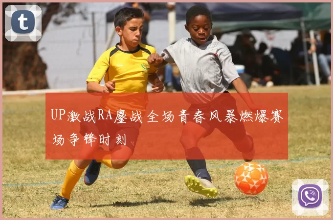 UP激战RA鏖战全场青春风暴燃爆赛场争锋时刻
