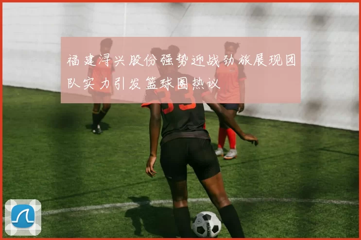 福建浔兴股份强势迎战劲旅展现团队实力引发篮球圈热议