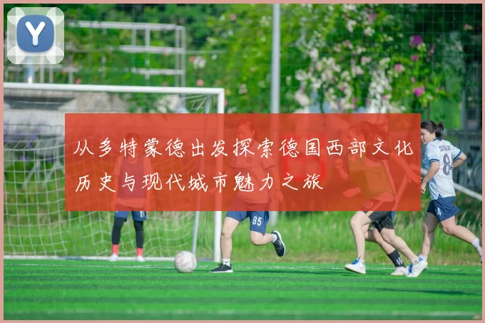 从多特蒙德出发探索德国西部文化历史与现代城市魅力之旅