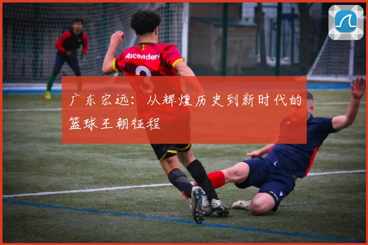 广东宏远：从辉煌历史到新时代的篮球王朝征程