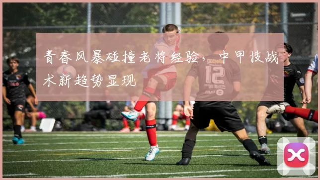 青春风暴碰撞老将经验，中甲技战术新趋势显现