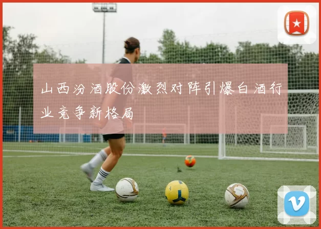 山西汾酒股份激烈对阵引爆白酒行业竞争新格局