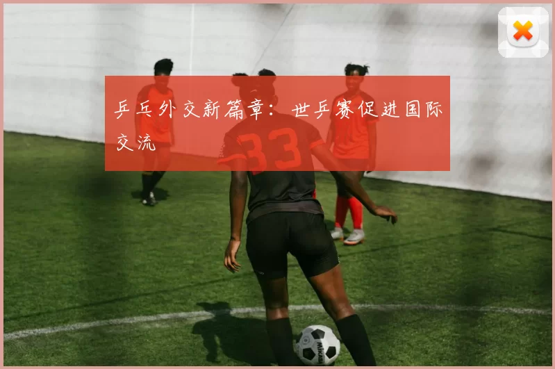 乒乓外交新篇章：世乒赛促进国际交流