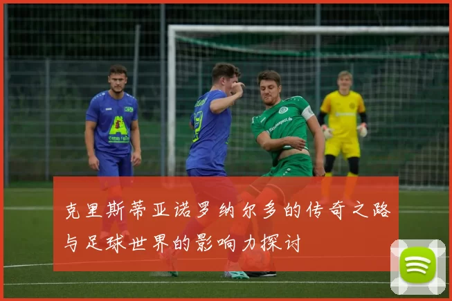 克里斯蒂亚诺罗纳尔多的传奇之路与足球世界的影响力探讨