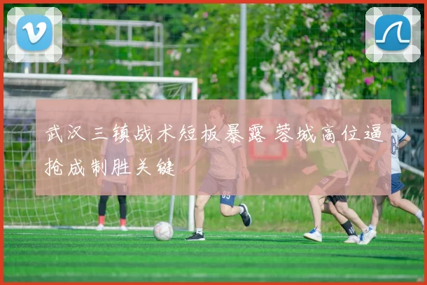 武汉三镇战术短板暴露 蓉城高位逼抢成制胜关键