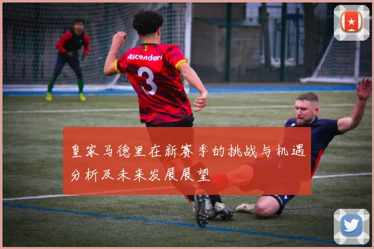 皇家马德里在新赛季的挑战与机遇分析及未来发展展望