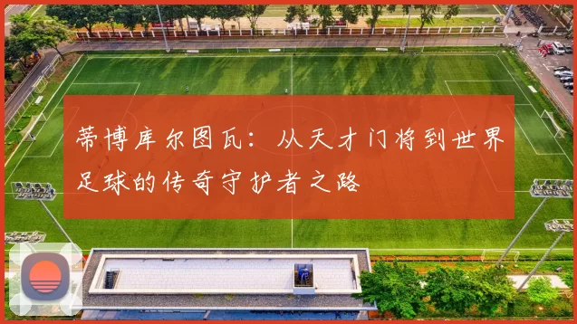 蒂博库尔图瓦：从天才门将到世界足球的传奇守护者之路