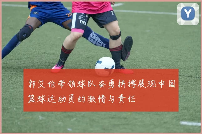 郭艾伦带领球队奋勇拼搏展现中国篮球运动员的激情与责任