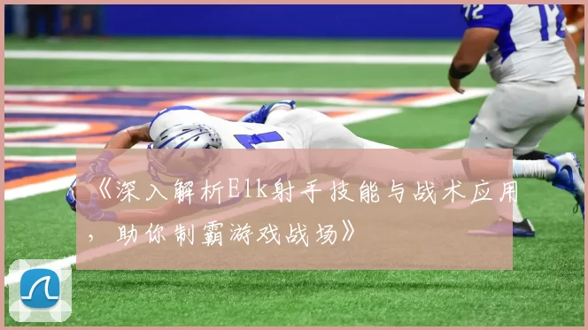 《深入解析Elk射手技能与战术应用，助你制霸游戏战场》