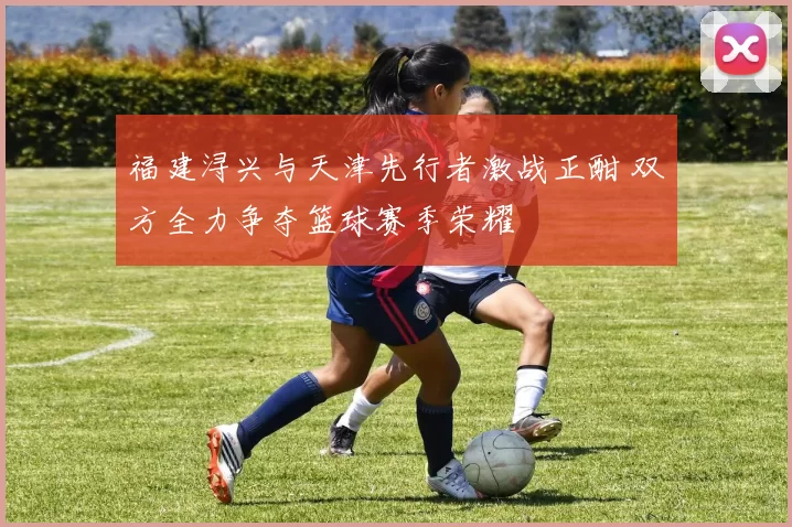 福建浔兴与天津先行者激战正酣 双方全力争夺篮球赛季荣耀