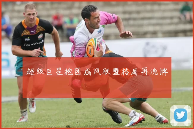 超级巨星抱团成风联盟格局再洗牌